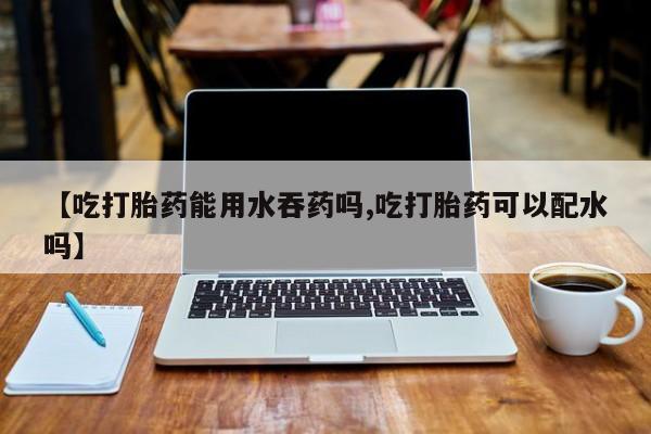 流产药联系微信【吃打胎药能用水吞药吗,吃打胎药可以配水吗】