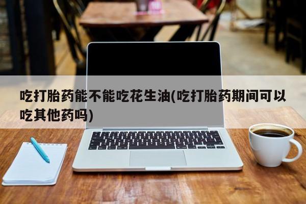 流产药联系微信吃打胎药能不能吃花生油(吃打胎药期间可以吃其他药吗)