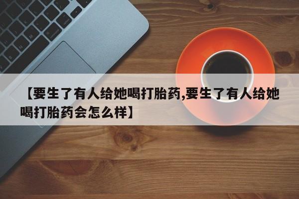 流产药联系微信【要生了有人给她喝打胎药,要生了有人给她喝打胎药会怎么样】