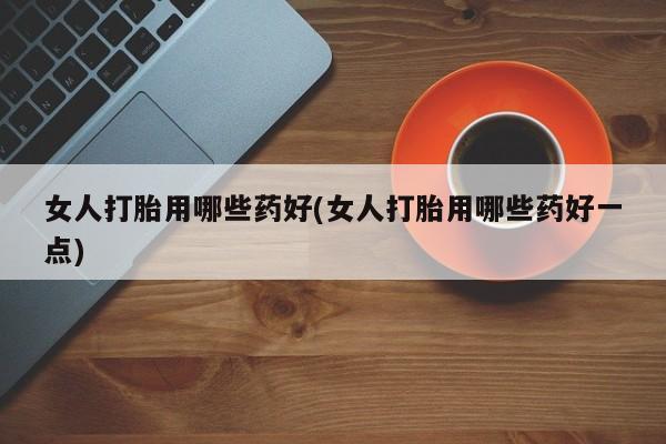 流产药联系微信女人打胎用哪些药好(女人打胎用哪些药好一点)
