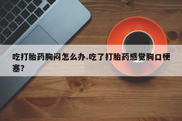 流产药联系微信吃打胎药胸闷怎么办.吃了打胎药感觉胸口梗塞？