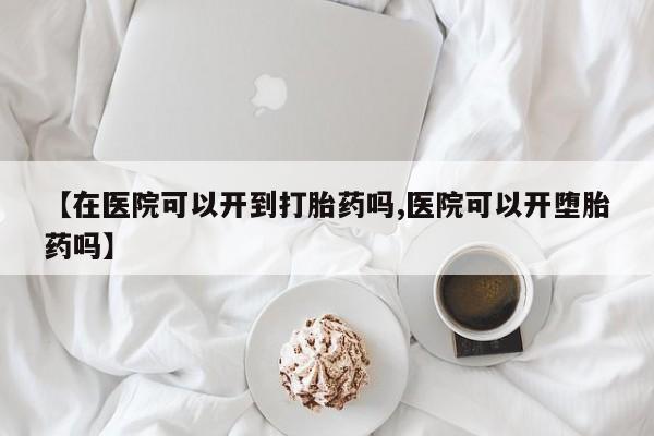 流产药联系微信【在医院可以开到打胎药吗,医院可以开堕胎药吗】