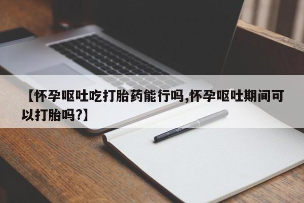 流产药联系微信【怀孕呕吐吃打胎药能行吗,怀孕呕吐期间可以打胎吗?】