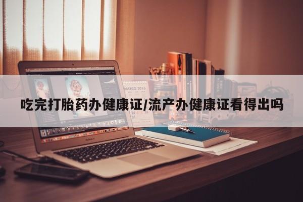 流产药联系微信吃完打胎药办健康证/流产办健康证看得出吗