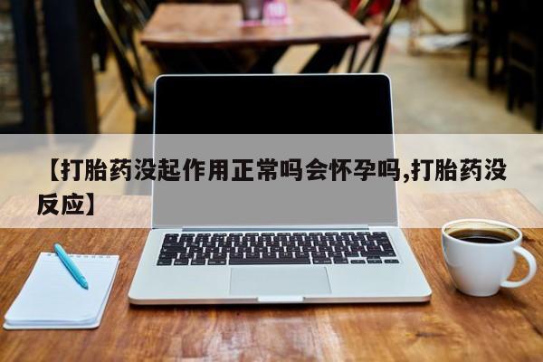 流产药联系微信【打胎药没起作用正常吗会怀孕吗,打胎药没反应】