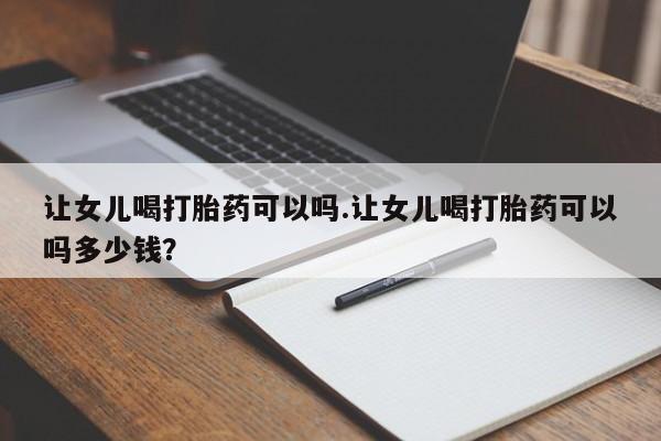流产药联系微信让女儿喝打胎药可以吗.让女儿喝打胎药可以吗多少钱？