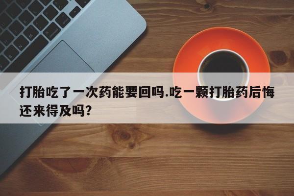 流产药联系微信打胎吃了一次药能要回吗.吃一颗打胎药后悔还来得及吗？