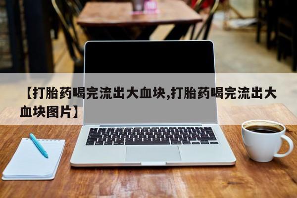 流产药联系微信【打胎药喝完流出大血块,打胎药喝完流出大血块图片】