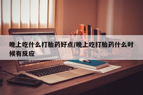 流产药联系微信晚上吃什么打胎药好点/晚上吃打胎药什么时候有反应