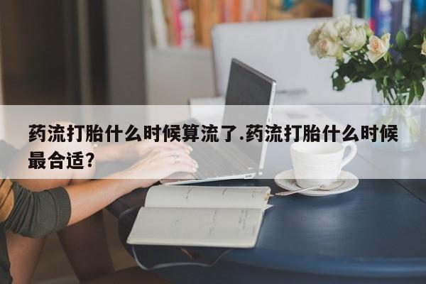 流产药联系微信药流打胎什么时候算流了.药流打胎什么时候最合适？