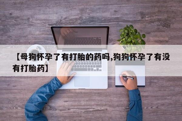 流产药联系微信【母狗怀孕了有打胎的药吗,狗狗怀孕了有没有打胎药】