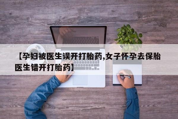 流产药联系微信【孕妇被医生误开打胎药,女子怀孕去保胎 医生错开打胎药】
