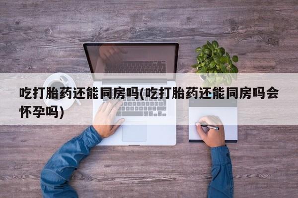流产药联系微信吃打胎药还能同房吗(吃打胎药还能同房吗会怀孕吗)