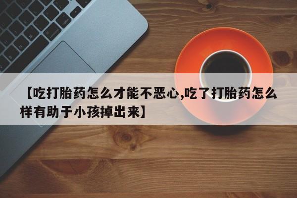 流产药联系微信【吃打胎药怎么才能不恶心,吃了打胎药怎么样有助于小孩掉出来】