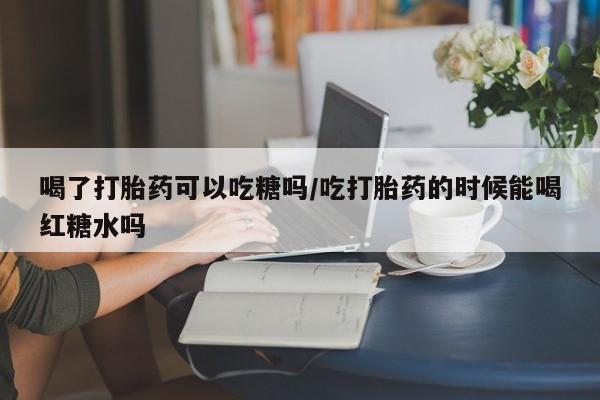 流产药联系微信喝了打胎药可以吃糖吗/吃打胎药的时候能喝红糖水吗