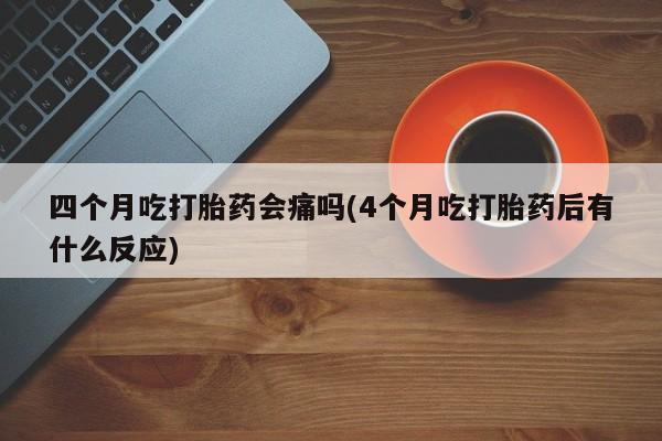 流产药联系微信四个月吃打胎药会痛吗(4个月吃打胎药后有什么反应)