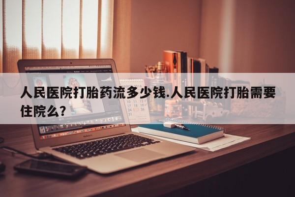 流产药联系微信人民医院打胎药流多少钱.人民医院打胎需要住院么？