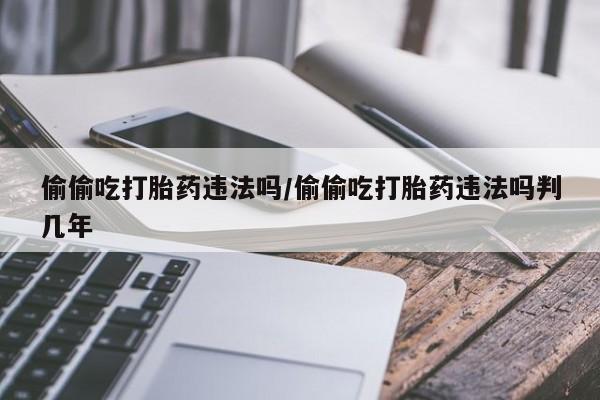流产药联系微信偷偷吃打胎药违法吗/偷偷吃打胎药违法吗判几年