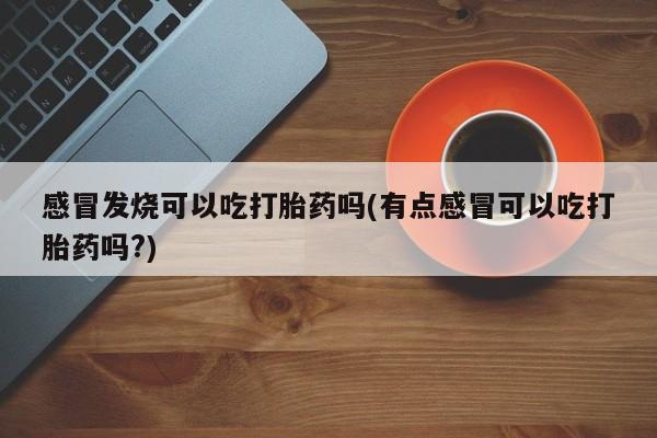 流产药联系微信感冒发烧可以吃打胎药吗(有点感冒可以吃打胎药吗?)