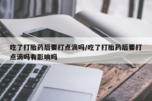流产药联系微信吃了打胎药后要打点滴吗/吃了打胎药后要打点滴吗有影响吗