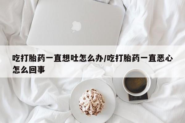 流产药联系微信吃打胎药一直想吐怎么办/吃打胎药一直恶心怎么回事