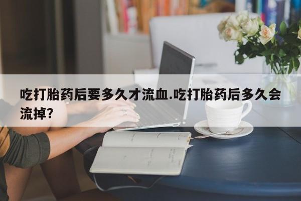 流产药联系微信吃打胎药后要多久才流血.吃打胎药后多久会流掉？