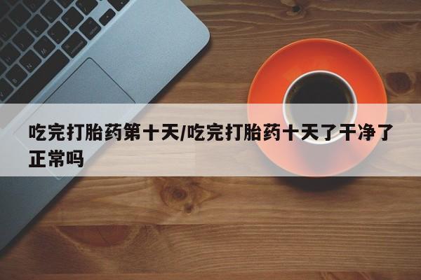 流产药联系微信吃完打胎药第十天/吃完打胎药十天了干净了正常吗