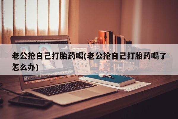 流产药联系微信老公抢自己打胎药喝(老公抢自己打胎药喝了怎么办)