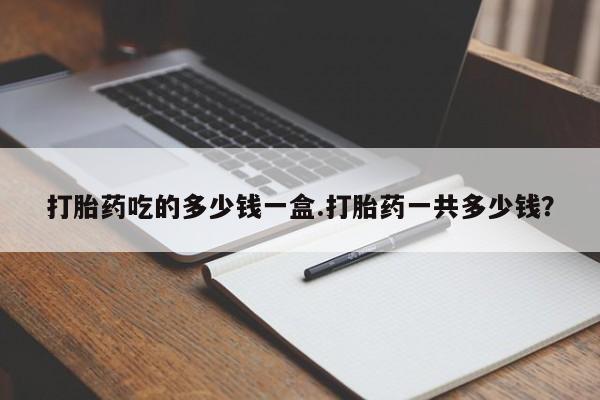 流产药联系微信打胎药吃的多少钱一盒.打胎药一共多少钱？