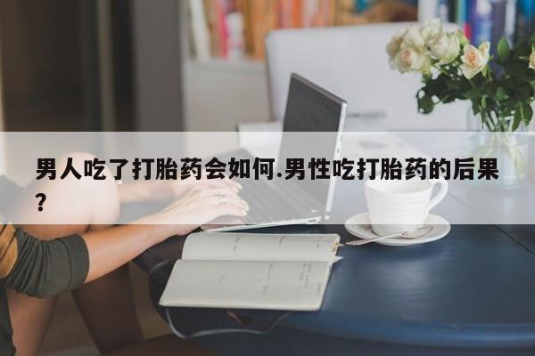 流产药联系微信男人吃了打胎药会如何.男性吃打胎药的后果？