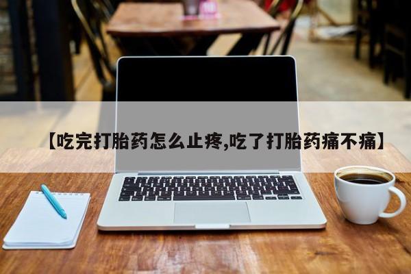 流产药联系微信【吃完打胎药怎么止疼,吃了打胎药痛不痛】