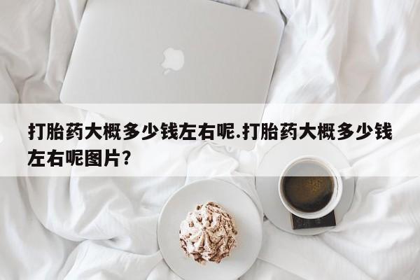 流产药联系微信打胎药大概多少钱左右呢.打胎药大概多少钱左右呢图片？