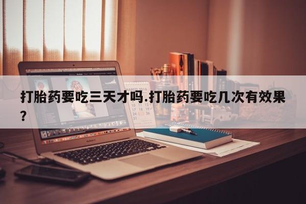 流产药联系微信打胎药要吃三天才吗.打胎药要吃几次有效果？