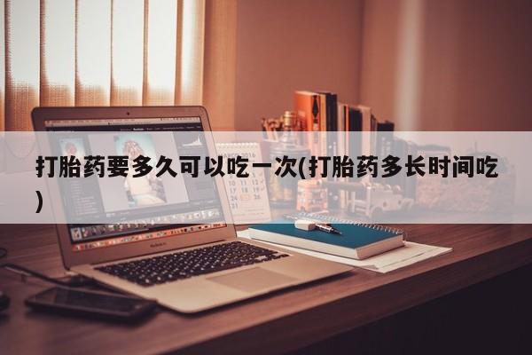 流产药联系微信打胎药要多久可以吃一次(打胎药多长时间吃)