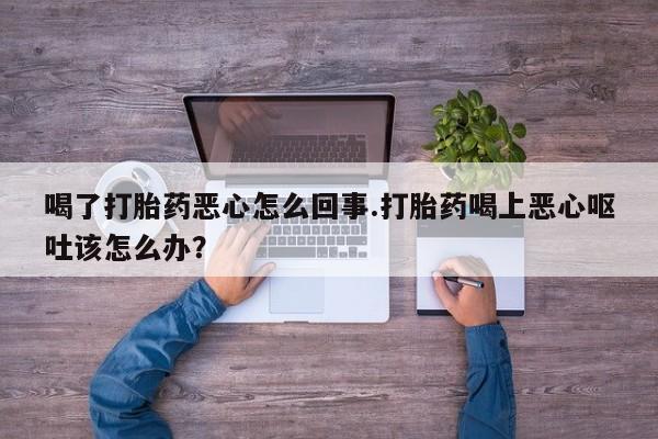 流产药联系微信喝了打胎药恶心怎么回事.打胎药喝上恶心呕吐该怎么办？
