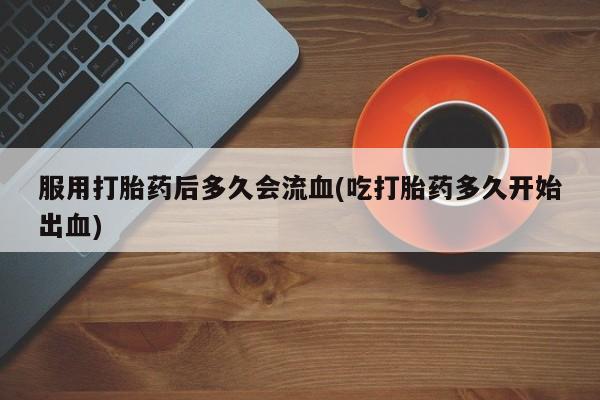 流产药联系微信服用打胎药后多久会流血(吃打胎药多久开始出血)