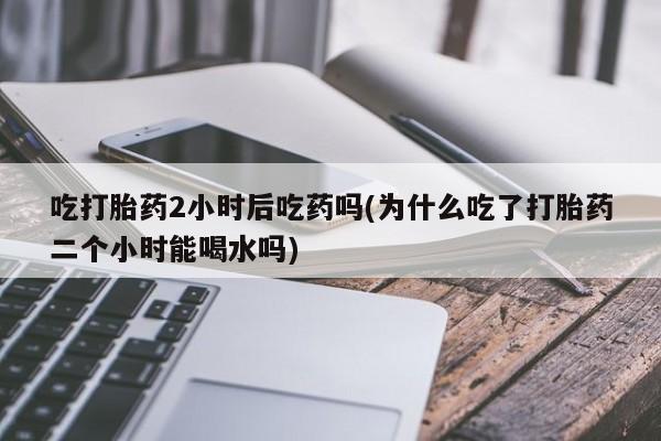 流产药联系微信吃打胎药2小时后吃药吗(为什么吃了打胎药二个小时能喝水吗)