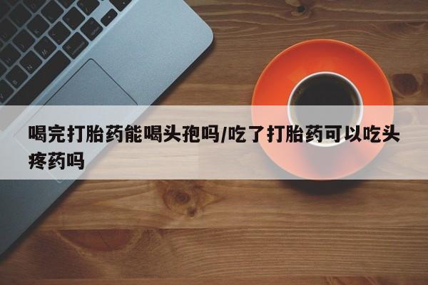 流产药联系微信喝完打胎药能喝头孢吗/吃了打胎药可以吃头疼药吗