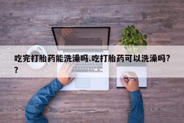 流产药联系微信吃完打胎药能洗澡吗.吃打胎药可以洗澡吗?？