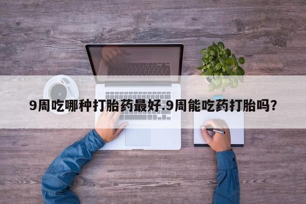 流产药联系微信9周吃哪种打胎药最好.9周能吃药打胎吗？