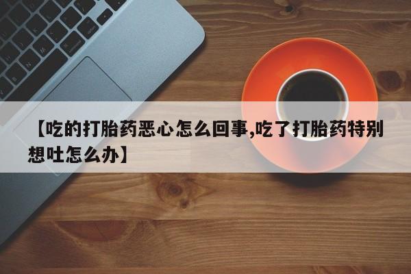 流产药联系微信【吃的打胎药恶心怎么回事,吃了打胎药特别想吐怎么办】