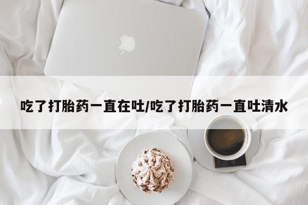流产药联系微信吃了打胎药一直在吐/吃了打胎药一直吐清水