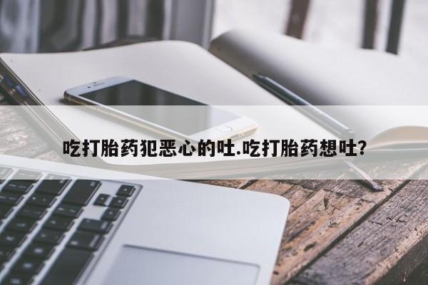 流产药联系微信吃打胎药犯恶心的吐.吃打胎药想吐？