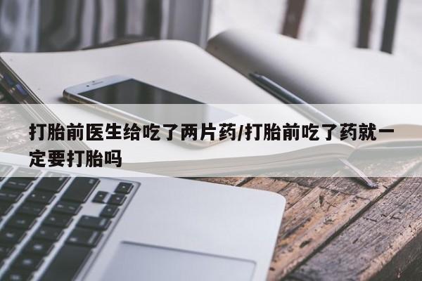 流产药联系微信打胎前医生给吃了两片药/打胎前吃了药就一定要打胎吗
