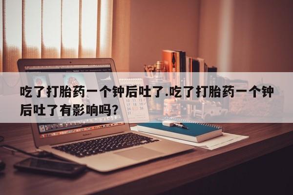 流产药联系微信吃了打胎药一个钟后吐了.吃了打胎药一个钟后吐了有影响吗？