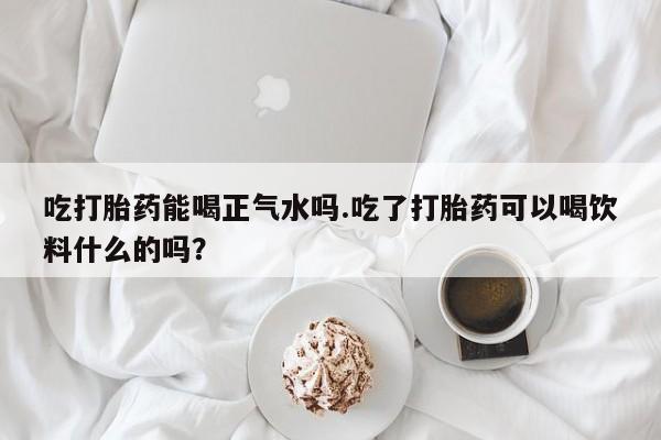 流产药联系微信吃打胎药能喝正气水吗.吃了打胎药可以喝饮料什么的吗？