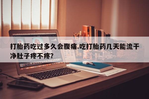 流产药联系微信打胎药吃过多久会腹痛.吃打胎药几天能流干净肚子疼不疼？
