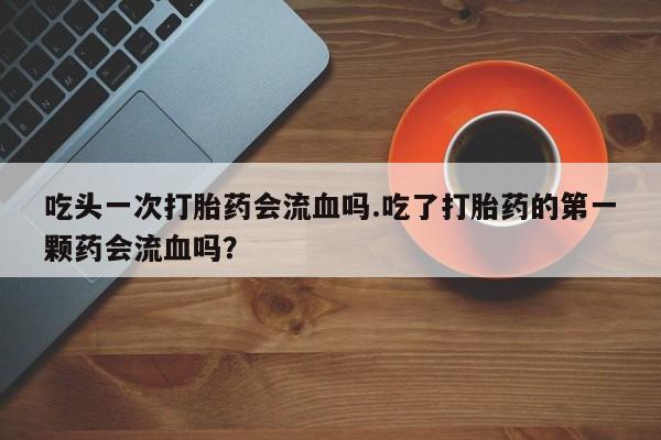 流产药联系微信吃头一次打胎药会流血吗.吃了打胎药的第一颗药会流血吗？