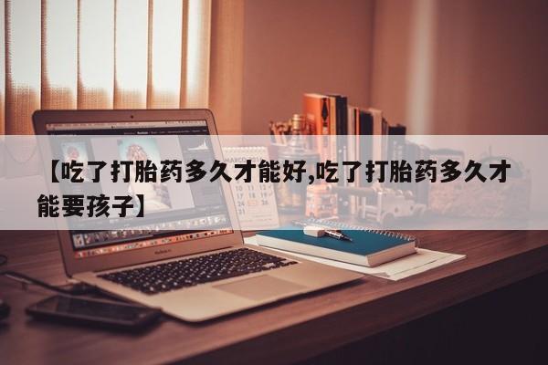 流产药联系微信【吃了打胎药多久才能好,吃了打胎药多久才能要孩子】