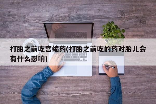 流产药联系微信打胎之前吃宫缩药(打胎之前吃的药对胎儿会有什么影响)